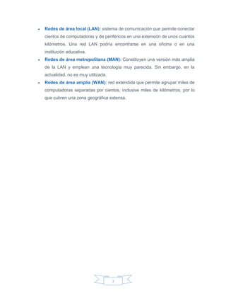7
 Redes de área local (LAN): sistema de comunicación que permite conectar
cientos de computadoras y de periféricos en una extensión de unos cuantos
kilómetros. Una red LAN podría encontrarse en una oficina o en una
institución educativa.
 Redes de área metropolitana (MAN): Constituyen una versión más amplia
de la LAN y emplean una tecnología muy parecida. Sin embargo, en la
actualidad, no es muy utilizada.
 Redes de área amplia (WAN): red extendida que permite agrupar miles de
computadoras separadas por cientos, inclusive miles de kilómetros, por lo
que cubren una zona geográfica extensa.
 