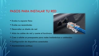 PASOS PARA INSTALAR TU RED
• Evalúa tu espacio físico
• Evalúe sus necesidades
• Desarrollar un diseño de red
• Mida los cables de red y cuente el hardware
• Cree o solicite un presupuesto para redes inalámbricas o cableadas
• Configuración de dispositivos conectados
• Mantenimiento continuo
 