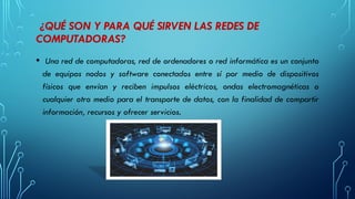 ¿QUÉ SON Y PARA QUÉ SIRVEN LAS REDES DE
COMPUTADORAS?
• Una red de computadoras, red de ordenadores o red informática es un conjunto
de equipos nodos y software conectados entre sí por medio de dispositivos
físicos que envían y reciben impulsos eléctricos, ondas electromagnéticas o
cualquier otro medio para el transporte de datos, con la finalidad de compartir
información, recursos y ofrecer servicios.
 