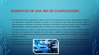 ELEMENTOS DE UNA RED DE COMPUTADORA
• El servidor: Dentro de los componentes de redes, uno de los más importantes es el servidor. Generalmente se trata de
una computadora o aplicación encargada de proveer a otros equipos de unos determinados servicios, como el
almacenamiento de información. Se encarga de procesar las solicitudes de esos otros equipos, que en ocasiones se
denominan clientes, a los que les entregan datos por medio de una red que puede ser local o por Internet.
• La tarjeta de conexión a la red: En sí misma podríamos considerarla como otro de los componentes de redes, si bien es
cierto que por lo general está integrada dentro del equipo o estación de trabajo, permitiendo que éste pueda
conectarse a una determinada red, mediante programas controladores compatibles con los protocolos y características
del sistema operativo.
• El repetidor: Se trata de otro de los componentes de redes que se deben conocer puesto que permiten retransmitir una
señal de red débil o de bajo nivel de forma amplificada a una potencia superior. El funcionamiento y características de
los repetidores dependerán también del tipo de red que se esté utilizando, por ejemplo, si es por cable o por wifi.
 