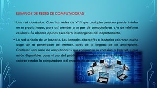 EJEMPLOS DE REDES DE COMPUTADORAS
• Una red doméstica. Como las redes de Wifi que cualquier persona puede instalar
en su propio hogar, para así atender a un par de computadoras y/o de teléfonos
celulares. Su alcance apenas excederá los márgenes del departamento.
• La red seriada de un locutorio. Los llamados cibercafés o locutorios cobraron mucho
auge con la penetración de Internet, antes de la llegada de los Smartphone.
Contienen una serie de computadoras que comparten su conexión a Internet, y que
están disponibles para el uso del público, enmarcados en una red interna, a cuya
cabeza estaba la computadora del encargado del local.
 