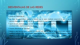 DESVENTAJAS DE LAS REDES
• Carece de independencia
• Las redes de computadores implican un proceso que se opera mediante computadores, por lo que las
personas dependerán cada vez más de los computadores, en lugar de esforzarse para las tareas manuales.
• Aparte de esto, dependen de un servidor de archivos principal, lo que significa que, si se avería, el sistema
se volverá inútil y dejará inactivos a los usuarios.
• Presenta dificultades de seguridad
• Debido a que hay una gran cantidad de personas que usan la red de computadores para obtener y
compartir archivos y recursos, se deben tomar medidas de seguridad porque el usuario siempre está en
riesgo.
 