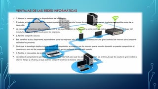 VENTAJAS DE LAS REDES INFORMÁTICAS
• 1. Mejora la comunicación y la disponibilidad de información
• El trabajo en red, especialmente con acceso completo a la web, permite formas de comunicación que serían simplemente imposibles antes de su
desarrollo.
• La mensajería instantánea ahora puede permitir a los usuarios hablar en tiempo real y enviar archivos a otras personas en cualquier lugar del
mundo, lo cual es una gran ayuda para las empresas.
• 2. Permite compartir recursos
• Este beneficio es muy importante, especialmente para las empresas más grandes que necesitan usar una gran cantidad de recursos para compartir
con todas las personas.
• Dado que la tecnología implica trabajo basado en computador, se asegura que los recursos que se necesita transmitir se puedan compartirían al
conectarse a una red de computadores como Internet, que su audiencia también está usando.
• 3. Facilita el intercambio de archivos
• Las redes de computadores permiten una accesibilidad más fácil para que las personas compartan sus archivos, lo que les ayuda en gran medida a
ahorrar tiempo y esfuerzo, ya que podrían compartir archivos de manera adecuada, rápida y efectiva.
 