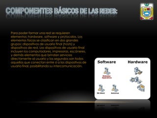 Para poder formar una red se requieren
elementos: hardware, software y protocolos. Los
elementos físicos se clasifican en dos grandes
grupos: dispositivos de usuario final (hosts) y
dispositivos de red. Los dispositivos de usuario final
incluyen los computadores, impresoras, escáneres,
y demás elementos que brindan servicios
directamente al usuario y los segundos son todos
aquellos que conectan entre sí a los dispositivos de
usuario final, posibilitando su intercomunicación.
 