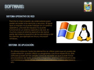 Permite la interconexión de ordenadores para
poder acceder a los servicios y recursos. Al igual
que un equipo no puede trabajar sin un sistema
operativo, una red de equipos no puede
funcionar sin un sistema operativo de red. En
muchos casos el sistema operativo de red es
parte del sistema operativo de los servidores y de
los clientes, por ejemplo en linux y microsoft
windows.
En última instancia, todos los elementos se utilizan para que el usuario de
cada estación, pueda utilizar sus programas y archivos específicos. Este
software puede ser tan amplio como se necesite ya que puede incluir
procesadores de texto, paquetes integrados, sistemas administrativos de
contabilidad y áreas afines, sistemas especializados, correos electrónico,
etc.
 