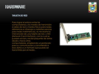Para lograr el enlace entre las
computadoras y los medios de transmisión
(cables de red o medios físicos para redes
alámbricas e infrarrojos o radiofrecuencias
para redes inalámbricas), es necesaria la
intervención de una tarjeta de red, o NIC
(Network Card Interface), con la cual se
puedan enviar y recibir paquetes de datos
desde y hacia otras
computadoras, empleando un protocolo
para su comunicación y convirtiendo a
esos datos a un formato que pueda ser
transmitido por el medio .
 