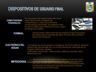 Son los puestos de trabajo habituales de las
redes. Dentro de la categoría de
computadoras, y más concretamente
computadoras personales, se engloban todos
los que se utilizan para distintas funciones, según
el trabajo que realizan.
Muchas redes utilizan este tipo de equipo en lugar de puestos
de trabajo para la entrada de datos. En estos sólo se exhiben
datos o se introducen.
Las tarjetas de red empezaron a integrarse, de forma habitual, desde la
primera década del siglo XXI, en muchos elementos habituales de los
hogares: televisores, equipos
multimedia, proyectores, videoconsolas, teléfonos celulares, libros
electrónicos, etc.
Muchos de estos dispositivos son capaces de actuar como
parte de una red de ordenadores sin ningún otro elemento,
tal como un print server, actuando como intermediario entre
la impresora y el dispositivo que está solicitando un trabajo
de impresión de ser terminado
 