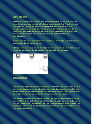 RED EN BUS
Permite conectar a todas las computadoras de la red en una
sola línea compartiendo el mismo canal de datos (bus), de ahí
su nombre. A fin de poder identificar hacia cual de las
computadoras de toda la red se está dirigiendo, se añade un
sufijo al paquete de información, este contiene la dirección
de la computadora que debe recibir la información en
particular.
Cada una de las computadoras revisa el mensaje y comparar la
dirección de la terminal de
Recepción, en caso de no ser igual a la propia, se rechaza y en
caso de ser igual la dirección, se acepta el mensaje.
RED ANILLO
Es la mas difundida actualmente, consiste en unir una serie
de computadoras en un circuito cerrado formando un anillo por
donde circula la información en una sola dirección, factor que
permite tener un control de recepción de mensajes.
La forma interna de comunicación, de una computadora a otra,
es similar a la del canal de datos (Bus), sólo que en este caso
se le añade la dirección de la computadora que envía el
mensaje para que la terminal receptora pueda contestar a la
terminal emisora.
 