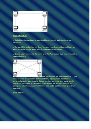 RED MALLA:
. Relativa inmunidad a congestiones en el cableado y por
averías.
. Es posible orientar el tráfico por caminos alternativos en
caso de que algún nodo esté averiado u ocupado.
. Suma ventajas a la tecnología tocken ring, aun con vínculos
redundantes.
Por políticas de redundancia , que
hacen a las seguridad informática, agregando cableado
estructurado, con mucho lugar en las patcheras, para poder
seguir creciendo o introducir cambios de ubicación de los
equipos clientes sin problemas, con ella evitaremos posibles
acosos.
Red Arbol:
 