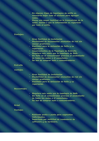 - En algunos tipos de topologías de anillo es
necesario bajar todo el sistema para agregar
nodos.
- Posee una mayor lentitud en la transmisión de la
señal, debido a que la información es repartida
por todo el anillo.
Ventajas:
- Gran facilidad de instalación
- Posibilidad de desconectar elementos de red sin
causar problemas.
- Facilidad para la detección de fallo y su
reparación.
- Inconvenientes de la Topología de Estrella.
- Requiere más cable que la topología de BUS.
- Un fallo en el concentrador provoca el aislamiento
de todos los nodos a él conectados.
- Se han de comprar hubs o concentradores.
Estrella
ventajas
- Gran facilidad de instalación
- Posibilidad de desconectar elementos de red sin
causar problemas.
- Facilidad para la detección de fallo y su
reparación.
Desventajas
- Requiere más cable que la topología de BUS.
- Un fallo en el concentrador provoca el aislamiento
de todos los nodos a él conectados.
- Se han de comprar hubs o concentradores.
Árbol
Ventajas
- Cableado punto a punto para segmentos
individuales.
- Soportado por multitud de vendedores de
software y de hardware.
 