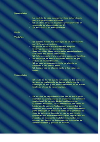 Desventajas
- La medida de cada segmento viene determinada
por el tipo de cable utilizado.
- Si se viene abajo el segmento principal todo el
segmento se viene abajo con él.
- Es más difícil su configuración
Malla
Ventajas
- Es posible llevar los mensajes de un nodo a otro
por diferentes caminos.
- No puede existir absolutamente ninguna
interrupción en las comunicaciones.
- Cada servidor tiene sus propias comunicaciones
con todos los demás servidores.
- Si falla un cable el otro se hará cargo del tráfico.
- No requiere un nodo o servidor central lo que
reduce el mantenimiento.
- Si un nodo desaparece o falla no afecta en
absoluto a los demás nodos.
- Si desaparece no afecta tanto a los nodos de
redes.
Desventajas
- El costo de la red puede aumentar en los casos en
los que se implemente de forma alámbrica, la
topología de red y las características de la misma
implican el uso de más recursos.
- En el caso de implementar una red en malla para
atención de emergencias en ciudades con densidad
poblacional de más de 5000 habitantes por
kilómetro cuadrado, la disponibilidad del ancho de
banda puede verse afectada por la cantidad de
usuarios que hacen uso de la red simultáneamente;
para entregar un ancho de banda que garantice la
tasa de datos en demanda y, que en particular,
garantice las comunicaciones entre organismos de
rescate, es necesario instalar más puntos de
acceso, por tanto, se incrementan los costos de
implementación y puesta en marcha.
 