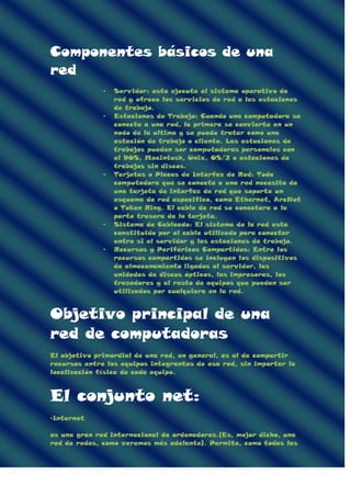 Componentes básicos de una
red
- Servidor: este ejecuta el sistema operativo de
red y ofrece los servicios de red a las estaciones
de trabajo.
- Estaciones de Trabajo: Cuando una computadora se
conecta a una red, la primera se convierte en un
nodo de la ultima y se puede tratar como una
estación de trabajo o cliente. Las estaciones de
trabajos pueden ser computadoras personales con
el DOS, Macintosh, Unix, OS/2 o estaciones de
trabajos sin discos.
- Tarjetas o Placas de Interfaz de Red: Toda
computadora que se conecta a una red necesita de
una tarjeta de interfaz de red que soporte un
esquema de red especifico, como Ethernet, ArcNet
o Token Ring. El cable de red se conectara a la
parte trasera de la tarjeta.
- Sistema de Cableado: El sistema de la red esta
constituido por el cable utilizado para conectar
entre si el servidor y las estaciones de trabajo.
- Recursos y Periféricos Compartidos: Entre los
recursos compartidos se incluyen los dispositivos
de almacenamiento ligados al servidor, las
unidades de discos ópticos, las impresoras, los
trazadores y el resto de equipos que puedan ser
utilizados por cualquiera en la red.
Objetivo principal de una
red de computadoras
El objetivo primordial de una red, en general, es el de compartir
recursos entre los equipos integrantes de esa red, sin importar la
localización física de cada equipo.
El conjunto net:
-Internet
es una gran red internacional de ordenadores.(Es, mejor dicho, una
red de redes, como veremos más adelante). Permite, como todas las
 