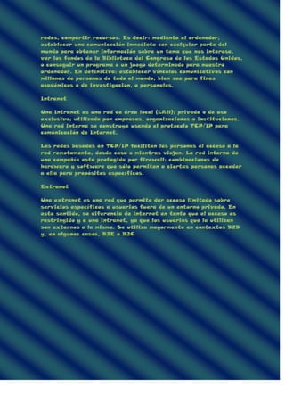 redes, compartir recursos. Es decir: mediante el ordenador,
establecer una comunicación inmediata con cualquier parte del
mundo para obtener información sobre un tema que nos interesa,
ver los fondos de la Biblioteca del Congreso de los Estados Unidos,
o conseguir un programa o un juego determinado para nuestro
ordenador. En definitiva: establecer vínculos comunicativos con
millones de personas de todo el mundo, bien sea para fines
académicos o de investigación, o personales.
Intranet
Una Intranet es una red de área local (LAN); privada o de uso
exclusivo; utilizada por empresas, organizaciones o instituciones.
Una red interna se construye usando el protocolo TCP/IP para
comunicación de Internet.
Las redes basadas en TCP/IP facilitan las personas el acceso a la
red remotamente, desde casa o mientras viajan. La red interna de
una compañía está protegida por firewall: combinaciones de
hardware y software que sólo permiten a ciertas personas acceder
a ella para propósitos específicos.
Extranet
Una extranet es una red que permite dar acceso limitado sobre
servicios específicos a usuarios fuera de un entorno privado. En
este sentido, se diferencia de internet en tanto que el acceso es
restringido y a una intranet, ya que los usuarios que la utilizan
son externos a la misma. Se utiliza mayormente en contextos B2B
y, en algunos casos, B2E o B2C
 