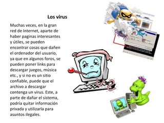 Los virus Muchas veces, en la gran red de Internet, aparte de haber paginas interesantes y útiles, se pueden encontrar cosas que dañen el ordenador del usuario, ya que en algunos foros, se pueden poner links para descargar juegos, música etc., y si no es un sitio confiable, puede que el archivo a descargar contenga un virus. Este, a parte de dañar el sistema, podría quitar información privada y utilizarla para asuntos ilegales. 
