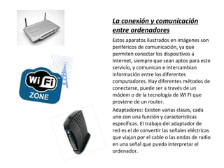 La conexión y comunicación entre ordenadores Estos aparatos ilustrados en imágenes son periféricos de comunicación, ya que permiten conectar los dispositivos a Internet, siempre que sean aptos para este servicio, y comunican e intercambian información entre los diferentes computadores. Hay diferentes métodos de conectarse, puede ser a través de un módem o de la tecnología de WI FI que proviene de un router. Adaptadores: Existen varias clases, cada uno con una función y características específicas. El trabajo del adaptador de red es el de convertir las señales eléctricas que viajan por el cable o las ondas de radio en una señal que pueda interpretar el ordenador. 