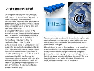 Direcciones en la red Un navegador o navegador web (del inglés, web browser) es una aplicación que opera a través de Internet, interpretando la información de archivos y sitios web para que podamos leerla, (ya se encuentre ésta alojada en un servidor dentro de la World Wide Web o en un servidor local). El navegador interpreta el código, HTML generalmente, en el que está escrita la página web y lo presenta en pantalla permitiendo al usuario interactuar con su contenido y navegar hacia otros lugares de la red mediante enlaces o hipervínculos. La funcionalidad básica de un navegador web es permitir la visualización de documentos de texto, posiblemente con recursos multimedia incrustados. Los documentos pueden estar ubicados en la computadora en donde está el usuario, pero también pueden estar en cualquier otro dispositivo que esté conectado a la computadora del usuario o a través de Internet, y que tenga los recursos necesarios para la transmisión de los documentos (un software servidor web). Tales documentos, comúnmente denominados páginas web, poseen hipervínculos que enlazan una porción de texto o una imagen a otro documento, normalmente relacionado con el texto o la imagen. El seguimiento de enlaces de una página a otra, ubicada en cualquier computadora conectada a la Internet, se llama navegación, de donde se origina el nombre navegador (aplicado tanto para el programa como para la persona que lo utiliza, a la cual también se le llama cibernauta). Por otro lado, hojeador es una traducción literal del original en inglés, browser, aunque su uso es minoritario. 
