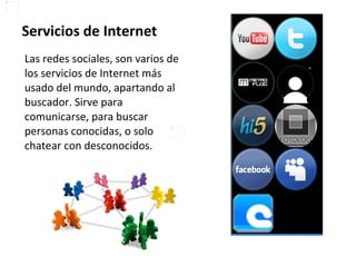 Servicios de Internet Las redes sociales, son varios de los servicios de Internet más usado del mundo, apartando al buscador. Sirve para comunicarse, para buscar personas conocidas, o solo chatear con desconocidos.  