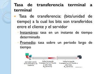 Tasa de transferencia terminal a
terminal
 Tasa de transferencia: (bits/unidad de
  tiempo) a la cual los bits son transferidos
  entre el cliente y el servidor
 ◦ Instantánea: tasa en un instante de tiempo
   determinado
 ◦ Promedio: tasa sobre un periodo largo de
   tiempo
 