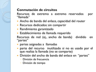 Conmutación de circuitos
Recursos de extremo a extremo reservados por
“llamada”
 Ancho de banda del enlace, capacidad del router
 Recursos dedicados: sin compartir
 Rendimiento garantizado
 Establecimiento de llamada requerido
Recursos de red (ej., ancho de banda) dividido en
“partes”
 partes asignadas a llamadas
 parte del recurso inutilizado si no es usado por el
   que realiza la llamada (no se comparte)
 División del ancho de banda del enlace en “partes”
  ◦ División de frecuencia
  ◦ División de tiempo
 