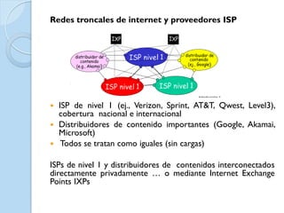 Redes troncales de internet y proveedores ISP




 ISP de nivel 1 (ej., Verizon, Sprint, AT&T, Qwest, Level3),
  cobertura nacional e internacional
 Distribuidores de contenido importantes (Google, Akamai,
  Microsoft)
 Todos se tratan como iguales (sin cargas)


ISPs de nivel 1 y distribuidores de contenidos interconectados
directamente privadamente … o mediante Internet Exchange
Points IXPs
 