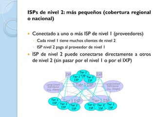 ISPs de nivel 2: más pequeños (cobertura regional
o nacional)

   Conectado a uno o más ISP de nivel 1 (proveedores)
    ◦ Cada nivel 1 tiene muchos clientes de nivel 2
    ◦ ISP nivel 2 paga al proveedor de nivel 1
   ISP de nivel 2 puede conectarse directamente a otros
    de nivel 2 (sin pasar por el nivel 1 o por el IXP)
 