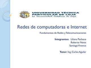 Redes de computadoras e Internet
          Fundamentos de Redes y Telecomunicaciones

                       Integrantes: Liliana Pacheco
                                    Roberto Navas
                                   Santiago Vivanco

                           Tutor: Ing. Carlos Aguilar
 