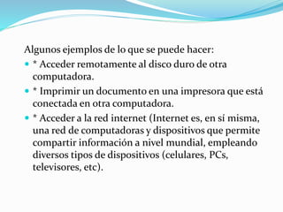 Algunos ejemplos de lo que se puede hacer:
 * Acceder remotamente al disco duro de otra
computadora.
 * Imprimir un documento en una impresora que está
conectada en otra computadora.
 * Acceder a la red internet (Internet es, en sí misma,
una red de computadoras y dispositivos que permite
compartir información a nivel mundial, empleando
diversos tipos de dispositivos (celulares, PCs,
televisores, etc).
 