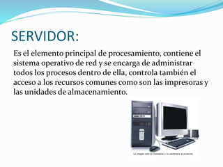 SERVIDOR:
Es el elemento principal de procesamiento, contiene el
sistema operativo de red y se encarga de administrar
todos los procesos dentro de ella, controla también el
acceso a los recursos comunes como son las impresoras y
las unidades de almacenamiento.
 