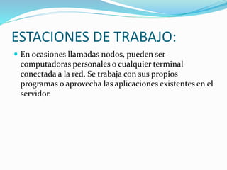 ESTACIONES DE TRABAJO:
 En ocasiones llamadas nodos, pueden ser
computadoras personales o cualquier terminal
conectada a la red. Se trabaja con sus propios
programas o aprovecha las aplicaciones existentes en el
servidor.
 