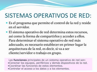 SISTEMAS OPERATIVOS DE RED:
 Es el programa que permite el control de la red y reside
en el servidor.
 El sistema operativo de red determina estos recursos,
así como la forma de compartirlos y acceder a ellos.
Para determinar el sistema operativo de red más
adecuado, es necesario establecer en primer lugar la
arquitectura de la red, es decir, si va a ser
cliente/servidor o trabajo en grupo.
Las funciones principales de un sistema operativo de red son:
•Conectar los equipos, periféricos y demás dispositivos de la red.
•Coordinar las funciones de estos elementos.
•Controlar el acceso a los datos y a los elementos.
 