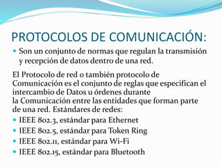 PROTOCOLOS DE COMUNICACIÓN:
 Son un conjunto de normas que regulan la transmisión
y recepción de datos dentro de una red.
El Protocolo de red o también protocolo de
Comunicación es el conjunto de reglas que especifican el
intercambio de Datos u órdenes durante
la Comunicación entre las entidades que forman parte
de una red. Estándares de redes:
 IEEE 802.3, estándar para Ethernet
 IEEE 802.5, estándar para Token Ring
 IEEE 802.11, estándar para Wi-Fi
 IEEE 802.15, estándar para Bluetooth
 