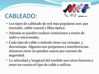 CABLEADO:
 Los tipos de cableado de red más populares son: par
trenzado, cable coaxial y fibra óptica.
 Además se pueden realizar conexiones a través de
radio o microondas.
 Cada tipo de cable o método tiene sus ventajas. y
desventajas. Algunos son propensos a interferencias,
mientras otros no pueden usarse por razones de
seguridad.
 La velocidad y longitud del tendido son otros factores a
tener en cuenta el tipo de cable a utilizar.
 