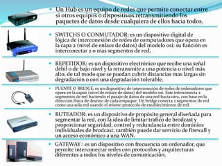  Un Hub es un equipo de redes que permite conectar entre
si otros equipos o dispositivos retransmitiendo los
paquetes de datos desde cualquiera de ellos hacia todos.
 REPETIDOR: es un dispositivo electrónico que recibe una señal
débil o de bajo nivel y la retransmite a una potencia o nivel más
alto, de tal modo que se puedan cubrir distancias mas largas sin
degradación o con una degradación tolerable.
 PUENTE O BRIDGE: es un dispositivo de interconexión de redes de ordenadores que
opera en la capa2 (nivel de enlace de datos) del modelo osi. Este interconecta 2
segmentos de red haciendo el pasaje de datos de una red hacia otra, con base en la
dirección física de destino de cada empaque. Un bridge conecta 2 segmentos de red
como una sola red usando el mismo protocolo de establecimiento de red.
 SWITCHS O CONMUTADOR: es un dispositivo digital de
lógica de interconexión de redes de computadores que opera en
la capa 2 (nivel de enlace de datos) del modelo osi: su función es
interconectar 2 o mas segmentos de red,
 RUTEADOR: es un dispositivo de propósito general diseñada para
segmentar la red, con la idea de limitar trafico de brodcast y
proporcionar seguridad, control y redundancia entre dominios
individuales de brodcast, también puede dar servicio de firewall y
un acceso económico a una WAN.
 GATEWAY : es un dispositivo con frecuencia un ordenador, que
permite interconectar redes con protocolos y arquitecturas
diferentes a todos los niveles de comunicación.
 