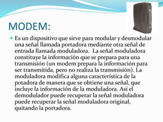 MODEM:
 Es un dispositivo que sirve para modular y desmodular
una señal llamada portadora mediante otra señal de
entrada llamada moduladora. La señal moduladora
constituye la información que se prepara para una
transmisión (un modem prepara la información para
ser transmitida, pero no realiza la transmisión). La
moduladora modifica alguna característica de la
potadora de manera que se obtiene una señal, que
incluye la información de la moduladora. Así el
demodulador puede recuperar la señal moduladora
puede recuperar la señal moduladora original,
quitando la portadora.
 