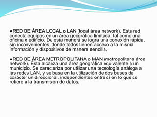 ●RED DE ÁREA LOCAL o LAN (local área network). Esta red
conecta equipos en un área geográfica limitada, tal como una
oficina o edificio. De esta manera se logra una conexión rápida,
sin inconvenientes, donde todos tienen acceso a la misma
información y dispositivos de manera sencilla.
●RED DE ÁREA METROPOLITANA o MAN (metropolitana área
network). Ésta alcanza una área geográfica equivalente a un
municipio. Se caracteriza por utilizar una tecnología análoga a
las redes LAN, y se basa en la utilización de dos buses de
carácter unidireccional, independientes entre sí en lo que se
refiere a la transmisión de datos.
 