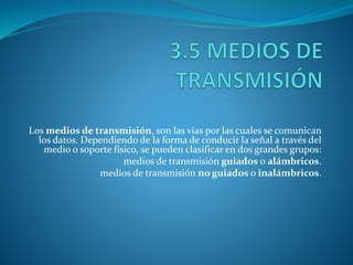 Los medios de transmisión, son las vias por las cuales se comunican
los datos. Dependiendo de la forma de conducir la señal a través del
medio o soporte físico, se pueden clasificar en dos grandes grupos:
medios de transmisión guiados o alámbricos.
medios de transmisión no guiados o inalámbricos.
 
