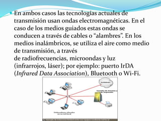  En ambos casos las tecnologías actuales de
transmisión usan ondas electromagnéticas. En el
caso de los medios guiados estas ondas se
conducen a través de cables o “alambres”. En los
medios inalámbricos, se utiliza el aire como medio
de transmisión, a través
de radiofrecuencias, microondas y luz
(infrarrojos, láser); por ejemplo: puerto IrDA
(Infrared Data Association), Bluetooth o Wi-Fi.
 