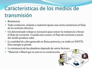 Características de los medios de
transmisión
 Resistencia
 Todo conductor, aislante o material opone una cierta resistencia al flujo
de la corriente eléctrica
 Un determinado voltaje es necesario para vencer la resistencia y forzar
el flujo de corriente. Cuando esto ocurre, el flujo de corriente a través
del medio produce calor.
 La cantidad de calor generado se llama potencia y se mide en WATTS.
Esta energía se pierde.
 La resistencia de los alambres depende de varios factores.
 *Material o Metal que se usó en su construcción.
 
