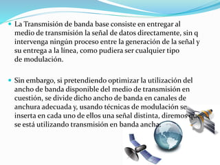  La Transmisión de banda base consiste en entregar al
medio de transmisión la señal de datos directamente, sin q
intervenga ningún proceso entre la generación de la señal y
su entrega a la línea, como pudiera ser cualquier tipo
de modulación.
 Sin embargo, si pretendiendo optimizar la utilización del
ancho de banda disponible del medio de transmisión en
cuestión, se divide dicho ancho de banda en canales de
anchura adecuada y, usando técnicas de modulación se
inserta en cada uno de ellos una señal distinta, diremos que
se está utilizando transmisión en banda ancha.
 