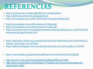  http://www.ecured.cu/index.php/Red_de_computadoras
 http://definicion.de/red-de-computadoras/
 http://www.alegsa.com.ar/Dic/red%20de%20computadoras.php
 http://www.alegsa.com.ar/Diccionario/C/18232.php
 http://www.alegsa.com.ar/Diccionario/C/14180.php
 http://www.econ.uba.ar/www/departamentos/sistemas/plan97/tecn_informac/bria
no/seoane/tp/yquiro/redes.htm
 http://educativa.catedu.es/44700165/aula/archivos/repositorio/1000/1062/html/3_s
istemas_operativos_de_red.html
 http://redeselie.blogspot.mx/2010/05/elementos-de-una-red-servidor-es-el.html
 http://www.tiposde.org/informatica/88-tipos-de-redes/#ixzz3VGaUQQzY
 http://neo.lcc.uma.es/evirtual/cdd/tutorial/fisico/Mtransm.html
 http://www.monografias.com/trabajos17/medios-de-transmision/medios-de-
transmision.shtml
 