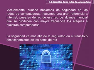 Actualmente, cuando hablamos de seguridad en las
redes de computadoras, hacemos una gran referencia a
Internet, pues es dentro de esa red de alcance mundial
que se producen con mayor frecuencia los ataques a
nuestras computadoras.
La seguridad va mas allá de la seguridad en el transito o
almacenamiento de los datos de red
 