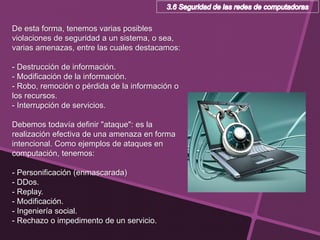 De esta forma, tenemos varias posibles
violaciones de seguridad a un sistema, o sea,
varias amenazas, entre las cuales destacamos:
- Destrucción de información.
- Modificación de la información.
- Robo, remoción o pérdida de la información o
los recursos.
- Interrupción de servicios.
Debemos todavía definir "ataque": es la
realización efectiva de una amenaza en forma
intencional. Como ejemplos de ataques en
computación, tenemos:
- Personificación (enmascarada)
- DDos.
- Replay.
- Modificación.
- Ingeniería social.
- Rechazo o impedimento de un servicio.
 