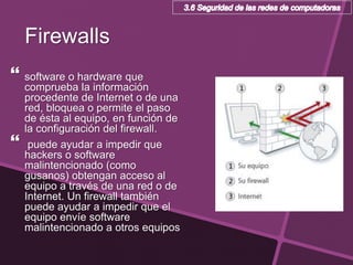 Firewalls
 software o hardware que
comprueba la información
procedente de Internet o de una
red, bloquea o permite el paso
de ésta al equipo, en función de
la configuración del firewall.
 puede ayudar a impedir que
hackers o software
malintencionado (como
gusanos) obtengan acceso al
equipo a través de una red o de
Internet. Un firewall también
puede ayudar a impedir que el
equipo envíe software
malintencionado a otros equipos
 