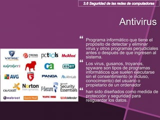 Antivirus
 Programa informático que tiene el
propósito de detectar y eliminar
virus y otros programas perjudiciales
antes o después de que ingresen al
sistema.
 Los virus, gusanos, troyanos,
spyware son tipos de programas
informáticos que suelen ejecutarse
sin el consentimiento (e incluso,
conocimiento) del usuario o
propietario de un ordenador
 han sido diseñados como medida de
protección y seguridad para
resguardar los datos.
 