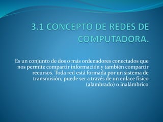 Es un conjunto de dos o más ordenadores conectados que
nos permite compartir información y también compartir
recursos. Toda red está formada por un sistema de
transmisión, puede ser a través de un enlace físico
(alambrado) o inalámbrico
 