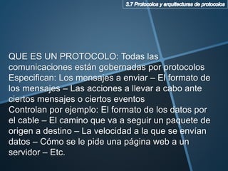 QUE ES UN PROTOCOLO: Todas las
comunicaciones están gobernadas por protocolos
Especifican: Los mensajes a enviar – El formato de
los mensajes – Las acciones a llevar a cabo ante
ciertos mensajes o ciertos eventos
Controlan por ejemplo: El formato de los datos por
el cable – El camino que va a seguir un paquete de
origen a destino – La velocidad a la que se envían
datos – Cómo se le pide una página web a un
servidor – Etc.
 