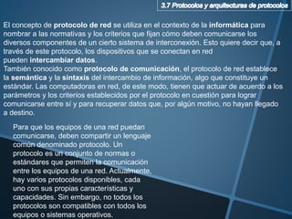 El concepto de protocolo de red se utiliza en el contexto de la informática para
nombrar a las normativas y los criterios que fijan cómo deben comunicarse los
diversos componentes de un cierto sistema de interconexión. Esto quiere decir que, a
través de este protocolo, los dispositivos que se conectan en red
pueden intercambiar datos.
También conocido como protocolo de comunicación, el protocolo de red establece
la semántica y la sintaxis del intercambio de información, algo que constituye un
estándar. Las computadoras en red, de este modo, tienen que actuar de acuerdo a los
parámetros y los criterios establecidos por el protocolo en cuestión para lograr
comunicarse entre sí y para recuperar datos que, por algún motivo, no hayan llegado
a destino.
Para que los equipos de una red puedan
comunicarse, deben compartir un lenguaje
común denominado protocolo. Un
protocolo es un conjunto de normas o
estándares que permiten la comunicación
entre los equipos de una red. Actualmente,
hay varios protocolos disponibles, cada
uno con sus propias características y
capacidades. Sin embargo, no todos los
protocolos son compatibles con todos los
equipos o sistemas operativos.
 