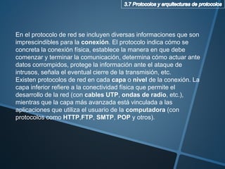 En el protocolo de red se incluyen diversas informaciones que son
imprescindibles para la conexión. El protocolo indica cómo se
concreta la conexión física, establece la manera en que debe
comenzar y terminar la comunicación, determina cómo actuar ante
datos corrompidos, protege la información ante el ataque de
intrusos, señala el eventual cierre de la transmisión, etc.
Existen protocolos de red en cada capa o nivel de la conexión. La
capa inferior refiere a la conectividad física que permite el
desarrollo de la red (con cables UTP, ondas de radio, etc.),
mientras que la capa más avanzada está vinculada a las
aplicaciones que utiliza el usuario de la computadora (con
protocolos como HTTP,FTP, SMTP, POP y otros).
 