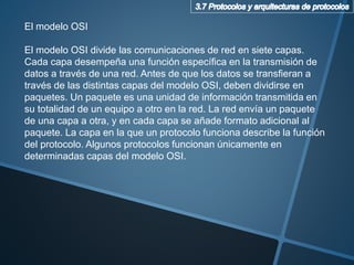 El modelo OSI
El modelo OSI divide las comunicaciones de red en siete capas.
Cada capa desempeña una función específica en la transmisión de
datos a través de una red. Antes de que los datos se transfieran a
través de las distintas capas del modelo OSI, deben dividirse en
paquetes. Un paquete es una unidad de información transmitida en
su totalidad de un equipo a otro en la red. La red envía un paquete
de una capa a otra, y en cada capa se añade formato adicional al
paquete. La capa en la que un protocolo funciona describe la función
del protocolo. Algunos protocolos funcionan únicamente en
determinadas capas del modelo OSI.
 