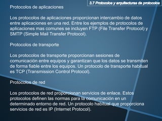 Protocolos de aplicaciones
Los protocolos de aplicaciones proporcionan intercambio de datos
entre aplicaciones en una red. Entre los ejemplos de protocolos de
aplicaciones mas comunes se incluyen FTP (File Transfer Protocol) y
SMTP (Simple Mail Transfer Protocol).
Protocolos de transporte
Los protocolos de transporte proporcionan sesiones de
comunicación entre equipos y garantizan que los datos se transmiten
de forma fiable entre los equipos. Un protocolo de transporte habitual
es TCP (Transmission Control Protocol).
Protocolos de red
Los protocolos de red proporcionan servicios de enlace. Estos
protocolos definen las normas para la comunicación en un
determinado entorno de red. Un protocolo habitual que proporciona
servicios de red es IP (Internet Protocol).
 